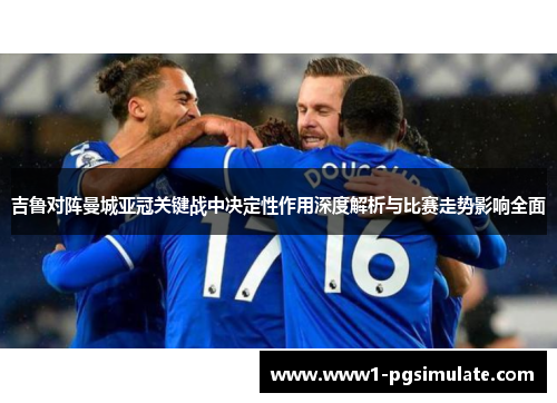 吉鲁对阵曼城亚冠关键战中决定性作用深度解析与比赛走势影响全面