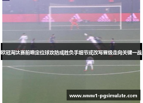 欧冠淘汰赛前瞻定位球攻防成胜负手细节或改写晋级走向关键一战