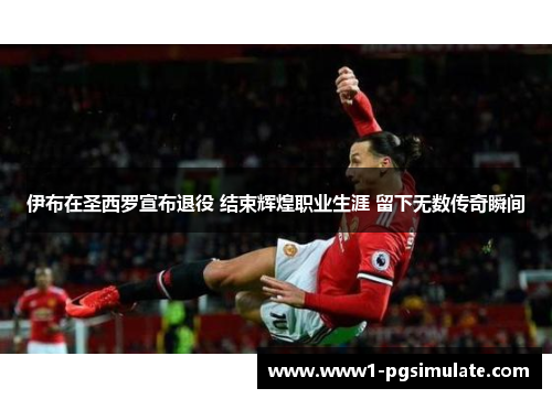 伊布在圣西罗宣布退役 结束辉煌职业生涯 留下无数传奇瞬间