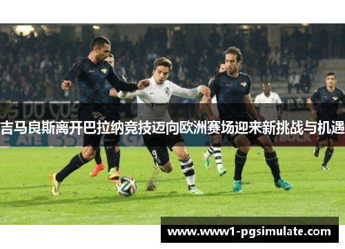 吉马良斯离开巴拉纳竞技迈向欧洲赛场迎来新挑战与机遇