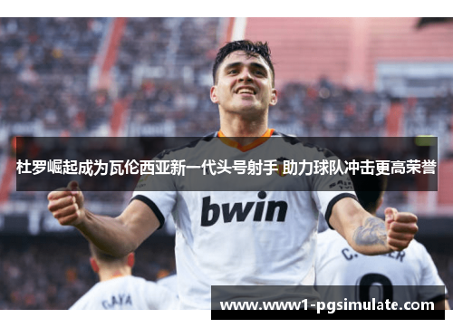 杜罗崛起成为瓦伦西亚新一代头号射手 助力球队冲击更高荣誉 杜罗崛起成为瓦伦西亚新一代头号射手 助力球队冲击更高荣誉